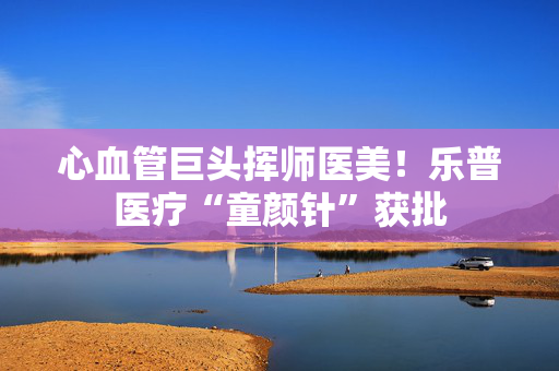 心血管巨头挥师医美！乐普医疗“童颜针”获批