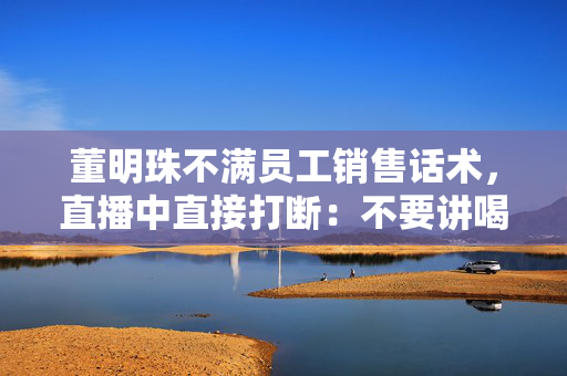 董明珠不满员工销售话术，直播中直接打断：不要讲喝汤，你应该讲为什么大厨喜欢用这样的锅煲汤