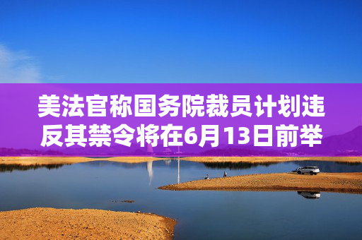 美法官称国务院裁员计划违反其禁令将在6月13日前举行听证