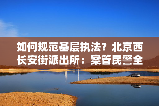 如何规范基层执法？北京西长安街派出所：案管民警全流程督查