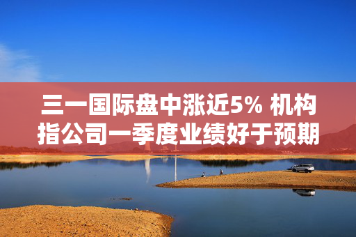 三一国际盘中涨近5% 机构指公司一季度业绩好于预期