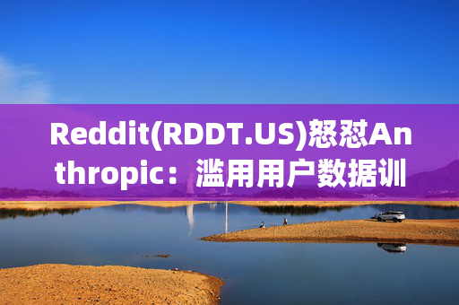 Reddit(RDDT.US)怒怼Anthropic：滥用用户数据训练AI模型