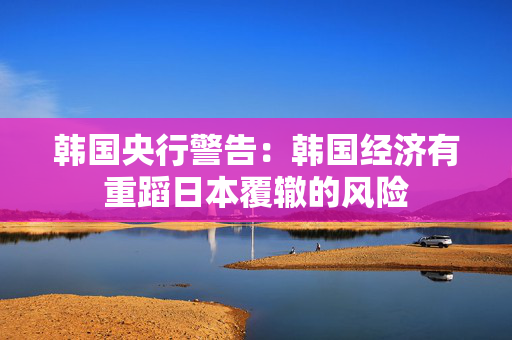韩国央行警告：韩国经济有重蹈日本覆辙的风险