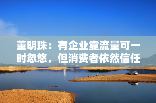 董明珠：有企业靠流量可一时忽悠，但消费者依然信任格力