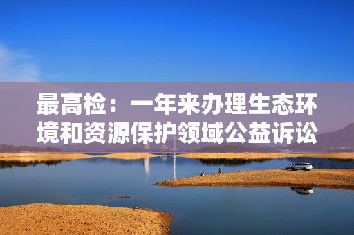 最高检：一年来办理生态环境和资源保护领域公益诉讼超7万件