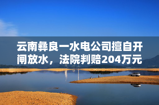 云南彝良一水电公司擅自开闸放水，法院判赔204万元生态修复费