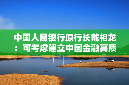 中国人民银行原行长戴相龙：可考虑建立中国金融高质量发展综合评估指标体系