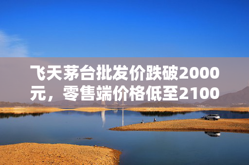飞天茅台批发价跌破2000元，零售端价格低至2100元