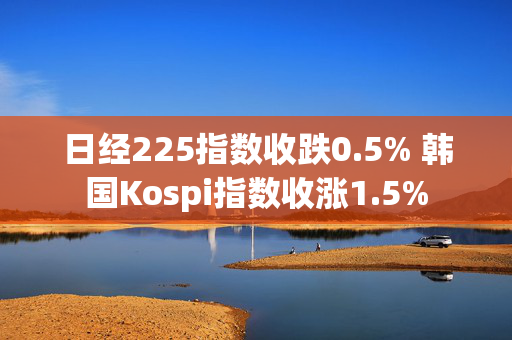 日经225指数收跌0.5% 韩国Kospi指数收涨1.5%