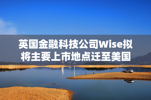 英国金融科技公司Wise拟将主要上市地点迁至美国
