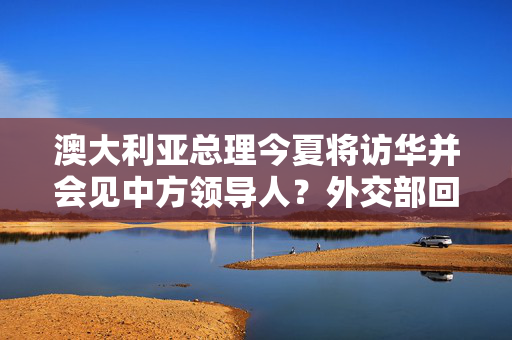 澳大利亚总理今夏将访华并会见中方领导人？外交部回应