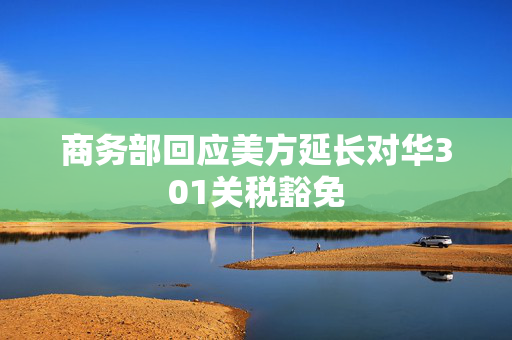 商务部回应美方延长对华301关税豁免