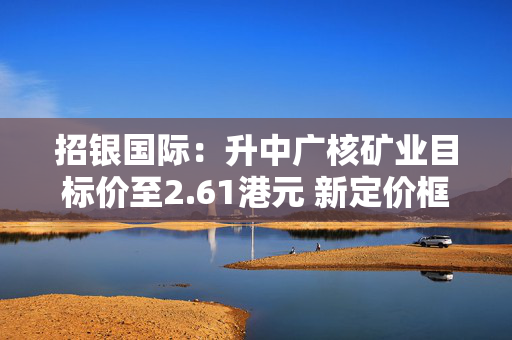 招银国际：升中广核矿业目标价至2.61港元 新定价框架协议令人惊喜