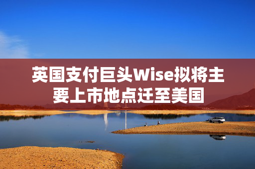 英国支付巨头Wise拟将主要上市地点迁至美国