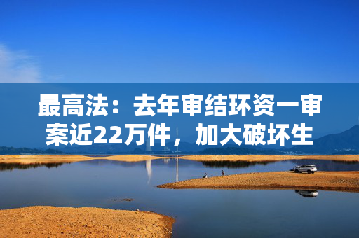 最高法：去年审结环资一审案近22万件，加大破坏生态犯罪惩治