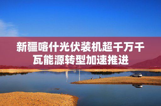 新疆喀什光伏装机超千万千瓦能源转型加速推进