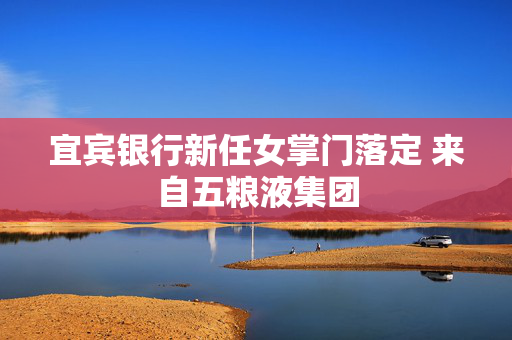 宜宾银行新任女掌门落定 来自五粮液集团