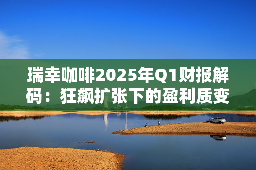 瑞幸咖啡2025年Q1财报解码：狂飙扩张下的盈利质变与资本棋局