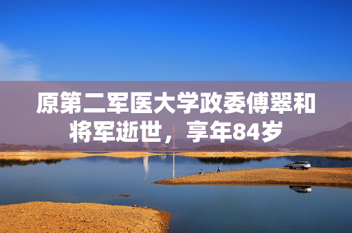 原第二军医大学政委傅翠和将军逝世，享年84岁
