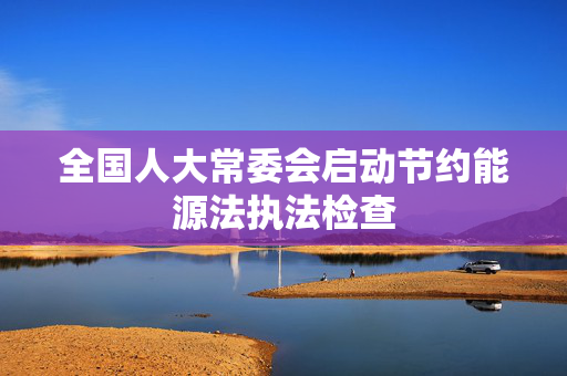 全国人大常委会启动节约能源法执法检查