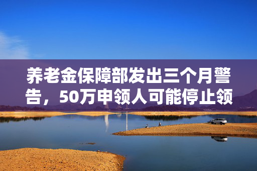 养老金保障部发出三个月警告，50万申领人可能停止领取养老金