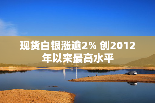 现货白银涨逾2% 创2012年以来最高水平