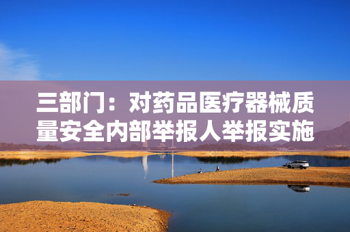 三部门：对药品医疗器械质量安全内部举报人举报实施奖励