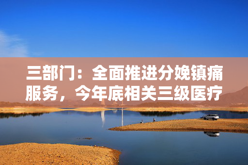 三部门：全面推进分娩镇痛服务，今年底相关三级医疗机构全部能够提供
