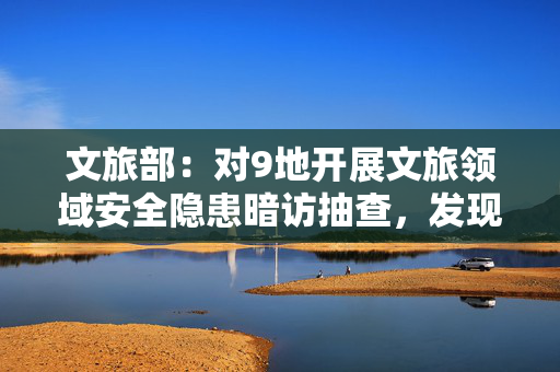 文旅部：对9地开展文旅领域安全隐患暗访抽查，发现一些问题