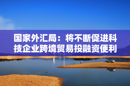 国家外汇局：将不断促进科技企业跨境贸易投融资便利化