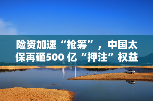 险资加速“抢筹”，中国太保再砸500 亿“押注”权益资产