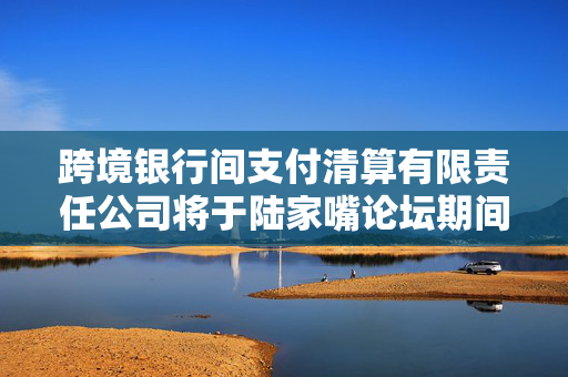 跨境银行间支付清算有限责任公司将于陆家嘴论坛期间举行CIPS跨境银企合作专场活动