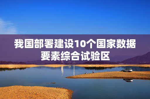 我国部署建设10个国家数据要素综合试验区