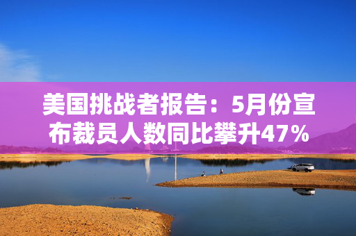 美国挑战者报告：5月份宣布裁员人数同比攀升47%