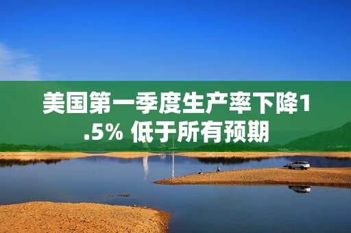 美国第一季度生产率下降1.5% 低于所有预期