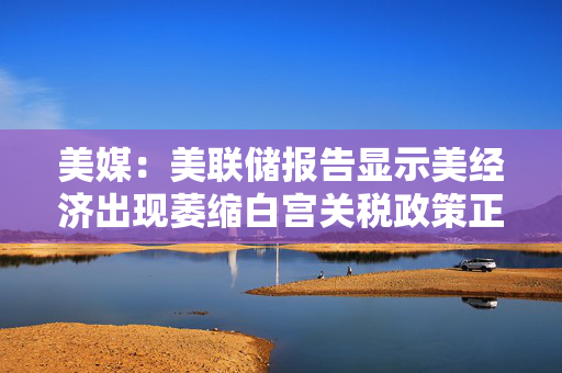美媒：美联储报告显示美经济出现萎缩白宫关税政策正对整个经济产生连锁反应