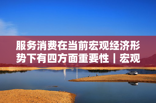 服务消费在当前宏观经济形势下有四方面重要性｜宏观晚6点