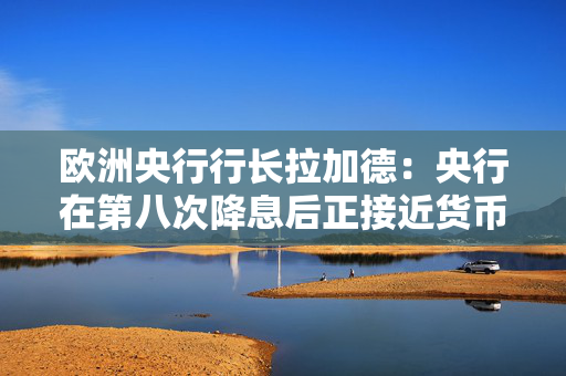 欧洲央行行长拉加德：央行在第八次降息后正接近货币政策周期尾声