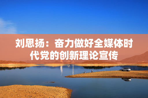 刘思扬：奋力做好全媒体时代党的创新理论宣传