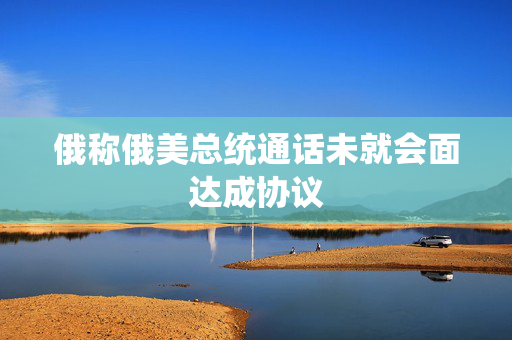 俄称俄美总统通话未就会面达成协议