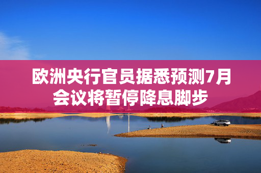 欧洲央行官员据悉预测7月会议将暂停降息脚步