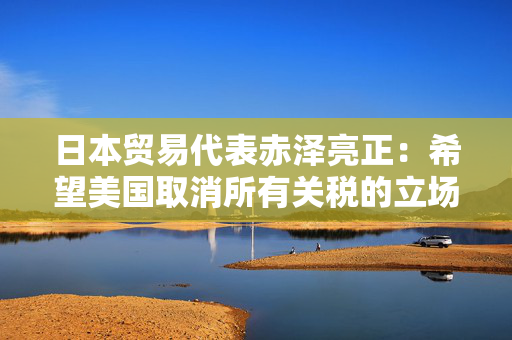 日本贸易代表赤泽亮正：希望美国取消所有关税的立场没有改变