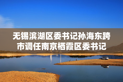 无锡滨湖区委书记孙海东跨市调任南京栖霞区委书记