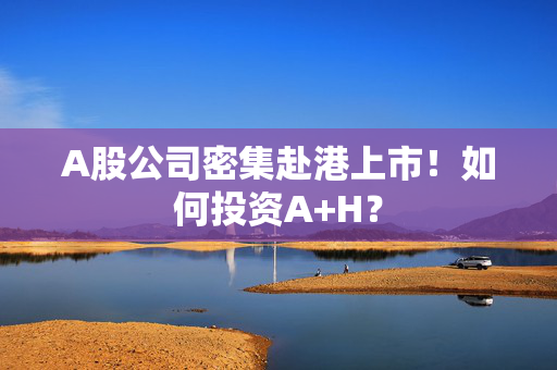 A股公司密集赴港上市！如何投资A+H？