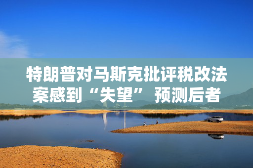 特朗普对马斯克批评税改法案感到“失望” 预测后者即将攻击他本人