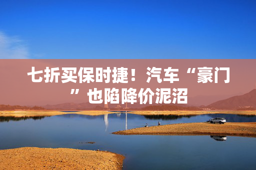 七折买保时捷！汽车“豪门”也陷降价泥沼
