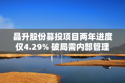 晶升股份募投项目两年进度仅4.29% 破局需内部管理与外部监管共同发力