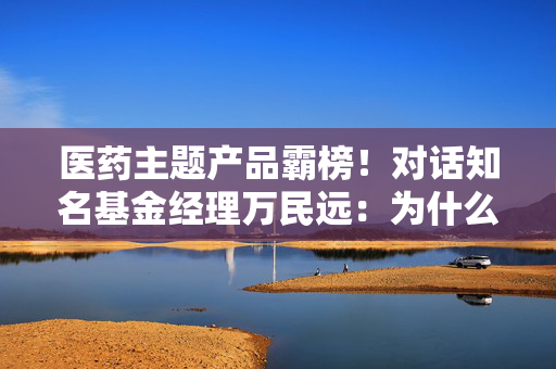医药主题产品霸榜！对话知名基金经理万民远：为什么他说当下创新药“大部分都是纯炒”