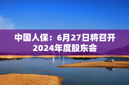 中国人保：6月27日将召开2024年度股东会