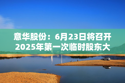 意华股份：6月23日将召开2025年第一次临时股东大会